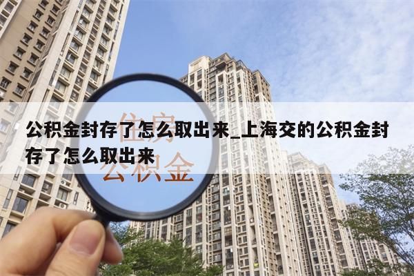 公积金封存了怎么取出来_上海交的公积金封存了怎么取出来